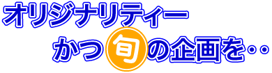オリジナリティーかつ旬の企画を・・